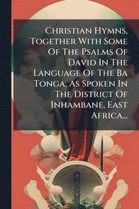 bokomslag Christian Hymns, Together With Some Of The Psalms Of David In The Language Of The Ba Tonga, As Spoken In The District Of Inhambane, East Africa...