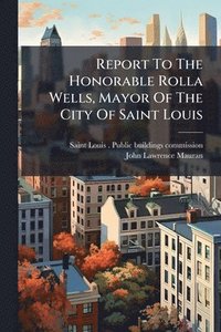 bokomslag Report To The Honorable Rolla Wells, Mayor Of The City Of Saint Louis