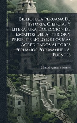 Manuel Atanasio Fuentes - Biblioteca Peruana De Historia, Ciencias Y Literatura, Coleccion De Escritos Del Anterior Y Presente Siglo De Los Mas Acreditados Autores Peruanos Por Manuel A. Fuentes, Inbunden
