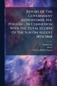 bokomslag Report Of The Government Astronomer, N.r. Pogson ... In Connexion With The Total Eclipse Of The Sun On August 18th 1868