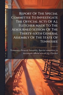 bokomslag Report Of The Special Committee To Investigate The Official Acts Of A.j. Fletcher Made To The Adjourned Session Of The Thirty-sixth General Assembly Of The State Of Tennessee