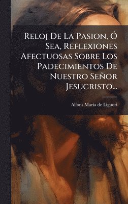 bokomslag Reloj De La Pasion, Ã" Sea, Reflexiones Afectuosas Sobre Los Padecimientos De Nuestro Señor Jesucristo...