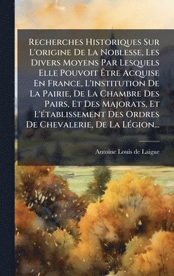 Recherches Historiques Sur L'origine De La Noblesse, Les Divers Moyens Par Lesquels Elle Pouvoit Ãtre Acquise En France, L'institution De La Pairie, De La Chambre Des Pairs, Et Des Majorats, Et L'Ã(c)tablissement Des Ordres De Chevalerie, De La LÃ(c)
