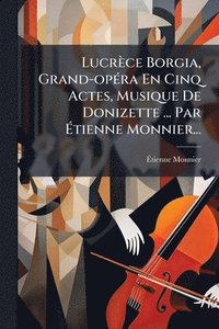 bokomslag Lucrèce Borgia, Grand-opÃ(c)ra En Cinq Actes, Musique De Donizette ... Par Ã?tienne Monnier...