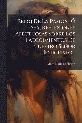 bokomslag Reloj De La Pasion, Ã" Sea, Reflexiones Afectuosas Sobre Los Padecimientos De Nuestro Señor Jesucristo...
