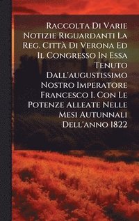 bokomslag Raccolta Di Varie Notizie Riguardanti La Reg. CittÃ Di Verona Ed Il Congresso In Essa Tenuto Dall'augustissimo Nostro Imperatore Francesco I. Con Le P
