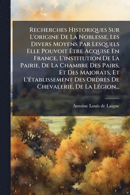 Recherches Historiques Sur L'origine De La Noblesse, Les Divers Moyens Par Lesquels Elle Pouvoit Ãtre Acquise En France, L'institution De La Pairie, De La Chambre Des Pairs, Et Des Majorats, Et L'Ã(c)tablissement Des Ordres De Chevalerie, De La LÃ(c)