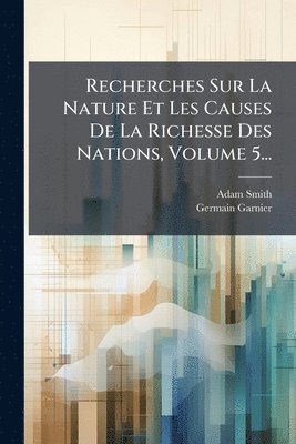 Recherches Sur La Nature Et Les Causes De La Richesse Des Nations, Volume 5...