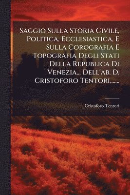 Saggio Sulla Storia Civile, Politica, Ecclesiastica, E Sulla Corografia E Topografia Degli Stati Della Republica Di Venezia... Dell'ab. D. Cristoforo Tentori, ......