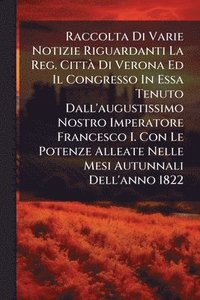bokomslag Raccolta Di Varie Notizie Riguardanti La Reg. CittÃ Di Verona Ed Il Congresso In Essa Tenuto Dall'augustissimo Nostro Imperatore Francesco I. Con Le P
