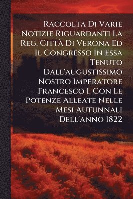 bokomslag Raccolta Di Varie Notizie Riguardanti La Reg. CittÃ Di Verona Ed Il Congresso In Essa Tenuto Dall'augustissimo Nostro Imperatore Francesco I. Con Le P