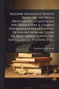 bokomslag Solenne Adunanza Tenuta Dagli Arcadi Nella Protomoteca Capitolina Per Festeggiare Il Giorno Onomastico Della Santita' Di Nostro Signore Leone Xii. Nell' Anno Quinto Del Suo Glorioso Pontificato...