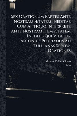 Sex Orationum Partes Ante Nostram Ãtatem Ineditae Cum Antiquo Interprete Ante Nostram Item Ãtatem Inedito Qui Videtur Asconius Pedrianus Ad Tullianas Septem Orationes