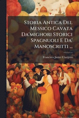 Storia Antica Del Messico Cavata Da'mighori Storici Spagnuoli E Da' Manoscritti ...