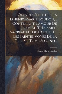Oeuvres Spirituelles D'henry-marie Boudon, ... Contenant L'amour De Jesus Au Très-saint Sacrement De L'autel. Et Les Saintes Voyes De La Croix, ... Tome Second...