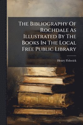 Henry Fishwick - Bibliography Of Rochdale As Illustrated By The Books In The Local Free Public Library, Häftad