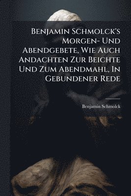 Benjamin Schmolck's Morgen- Und Abendgebete, Wie Auch Andachten Zur Beichte Und Zum Abendmahl, In Gebundener Rede
