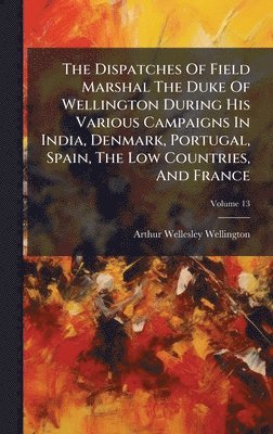 Arthur Wellesley Wellington - Dispatches Of Field Marshal The Duke Of Wellington During His Various Campaigns In India, Denmark, Portugal, Spain, The Low Countries, And France, Inbunden