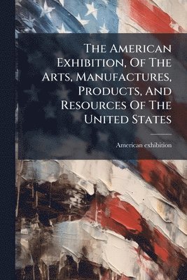 bokomslag American Exhibition, Of The Arts, Manufactures, Products, And Resources Of The United States