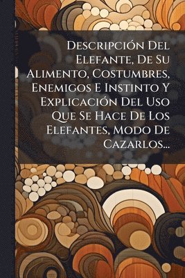 bokomslag DescripciÃ3n Del Elefante, De Su Alimento, Costumbres, Enemigos E Instinto Y ExplicaciÃ3n Del Uso Que Se Hace De Los Elefantes, Modo De Cazarlos...