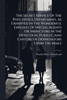 Secret Service Of The Post-office Department, As Exhibited In The Wonderful Exploits Of Special Agents Or Inspectors In The Detection, Pursuit, And Capture Of Depredators Upon The Mails