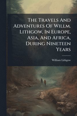 William Lithgow - Travels And Adventures Of Willm. Lithgow, In Europe, Asia, And Africa, During Nineteen Years, Häftad