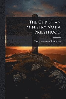 Henry Augustus Boardman - Christian Ministry Not A Priesthood, Häftad