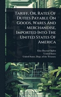 bokomslag Tariff, Or, Rates Of Duties Payable On Goods, Wares And Merchandise, Imported Into The United States Of America