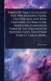 bokomslag Tables Of Time Calculated For Two Hundred Years, Viz.t The Xvii. And Xviii. Centuries. To Which Are Added Mr. Flamsteed's Table Of The Equation Of Natural Days, And Other Usefull Tables. Repr...