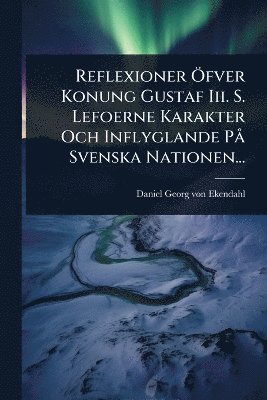 Reflexioner Ã-fver Konung Gustaf Iii. S. Lefoerne Karakter Och Inflyglande PÃ Svenska Nationen..., Häftad