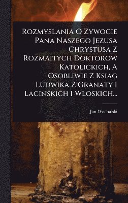 bokomslag Rozmyslania O Zywocie Pana Naszego Jezusa Chrystusa Z Rozmaitych Doktorow Katolickich, A Osobliwie Z Ksiag Ludwika Z Granaty I Lacinskich I Wloskich...