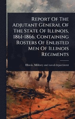 bokomslag Report Of The Adjutant General Of The State Of Illinois, 1861-1866, Containing Rosters Of Enlisted Men Of Illinois Regiments