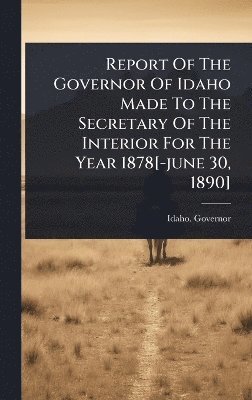 Idaho Governor, Idaho. Governor - Report Of The Governor Of Idaho Made To The Secretary Of The Interior For The Year 1878[-june 30, 1890], Inbunden