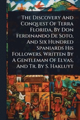 bokomslag The Discovery And Conquest Of Terra Florida, By Don Ferdinando De Soto, And Six Hundred Spaniards His Followers. Written By A Gentleman Of Elvas, And