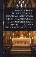 bokomslag Risposta Di Un Italiano ... Circa Il Problema Politico In Cui Si Domanda, Se Le ComunitÃ Religiose Siano Utili ... Alla Religione Cattolica...