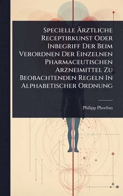 Specielle Ãrztliche Receptirkunst Oder Inbegriff Der Beim Verordnen Der Einzelnen Pharmaceutischen Arzneimittel Zu Beobachtenden Regeln In Alphabetischer Ordnung