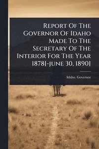 bokomslag Report Of The Governor Of Idaho Made To The Secretary Of The Interior For The Year 1878[-june 30, 1890]