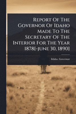 bokomslag Report Of The Governor Of Idaho Made To The Secretary Of The Interior For The Year 1878[-june 30, 1890]