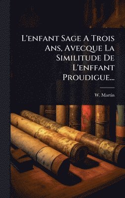 W Martin - L'enfant Sage A Trois Ans, Avecque La Similitude De L'enffant Proudigue..., Inbunden