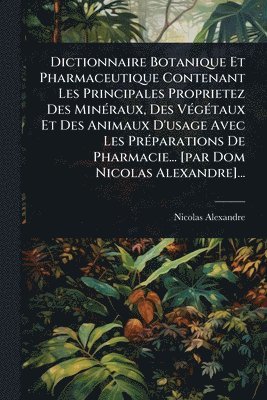 Dictionnaire Botanique Et Pharmaceutique Contenant Les Principales Proprietez Des MinÃ(c)raux, Des VÃ(c)gÃ(c)taux Et Des Animaux D'usage Avec Les PrÃ(c)parations De Pharmacie... [par Dom Nicolas Alexandre]...