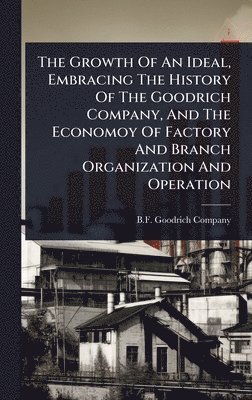 bokomslag Growth Of An Ideal, Embracing The History Of The Goodrich Company, And The Economoy Of Factory And Branch Organization And Operation