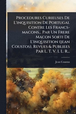 Procedures Curieuses De L'inquisition De Portugal Contre Les Francs-macons... Par Un Frere Macon Sorti De L'inquisition (jean Coustos), Revues & Publiees Par L. T. V. I. L. R...