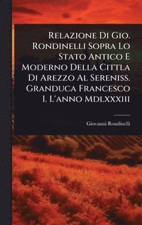 bokomslag Relazione Di Gio. Rondinelli Sopra Lo Stato Antico E Moderno Della Cittla Di Arezzo Al Sereniss. Granduca Francesco I. L'anno Mdlxxxiii