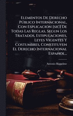 Elementos De Derecho PÃ°blico Internacional, Con Esplicacion [sic] De Todas Las Reglas, Segun Los Tratados, Estipulaciones, Leyes Vigentes Y Costumbres, Constituyen El Derecho Internacional Español...