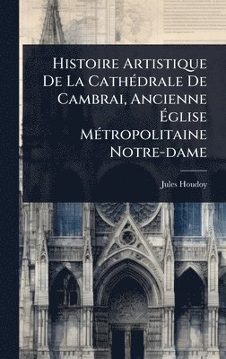 bokomslag Histoire Artistique De La CathÃ(c)drale De Cambrai, Ancienne Ã?glise MÃ(c)tropolitaine Notre-dame