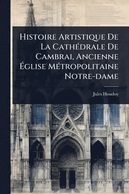 bokomslag Histoire Artistique De La CathÃ(c)drale De Cambrai, Ancienne Ã¿glise MÃ(c)tropolitaine Notre-dame