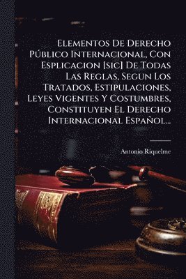 Elementos De Derecho PÃ°blico Internacional, Con Esplicacion [sic] De Todas Las Reglas, Segun Los Tratados, Estipulaciones, Leyes Vigentes Y Costumbres, Constituyen El Derecho Internacional Español...