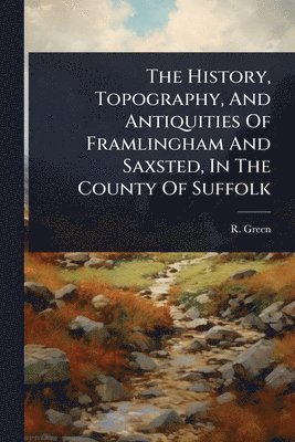 R Green - History, Topography, And Antiquities Of Framlingham And Saxsted, In The County Of Suffolk, Häftad