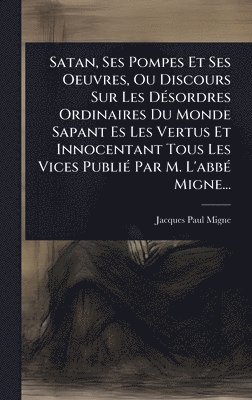 bokomslag Satan, Ses Pompes Et Ses Oeuvres, Ou Discours Sur Les DÃ(c)sordres Ordinaires Du Monde Sapant Es Les Vertus Et Innocentant Tous Les Vices PubliÃ(c) Pa