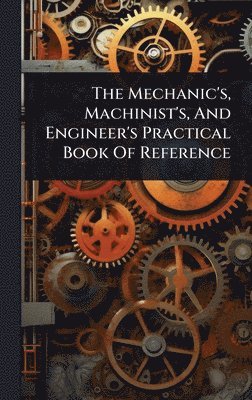 bokomslag Mechanic's, Machinist's, And Engineer's Practical Book Of Reference